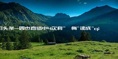 今日头条-周也直播中4次将“忏悔”读成“qian悔”，道歉称一时开心读错了，网友 现场演绎绝望的文盲？